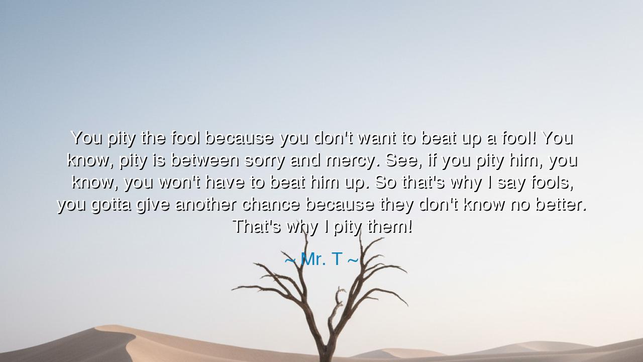 You pity the fool because you don't want to beat up a fool! You