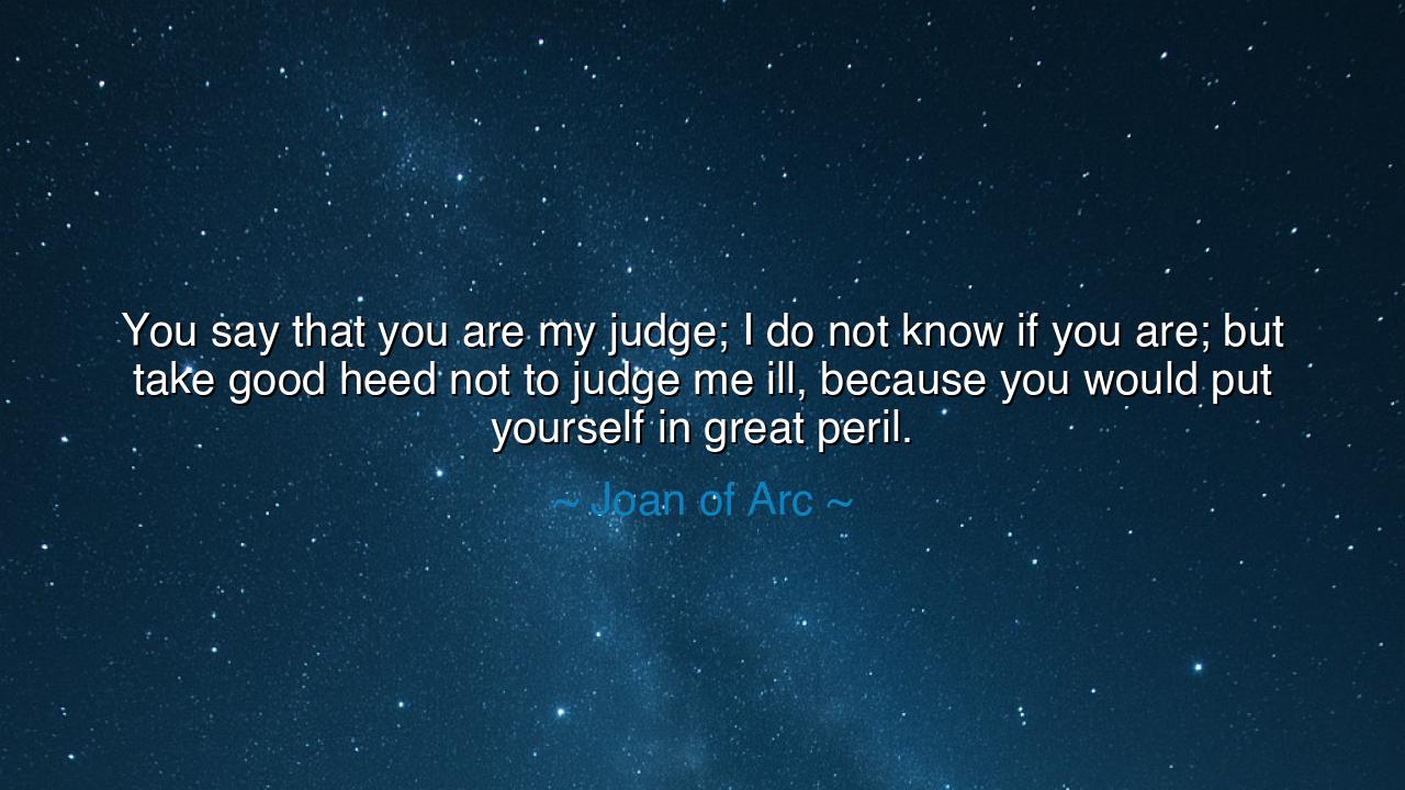You say that you are my judge; I do not know if you are; but take