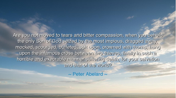 Are you not moved to tears and bitter compassion, when you behold