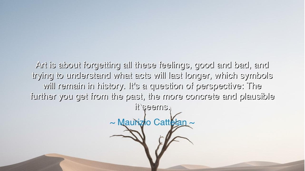 Art is about forgetting all these feelings, good and bad, and