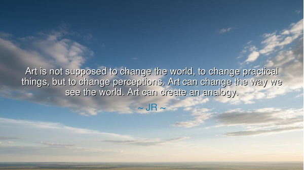 Art is not supposed to change the world, to change practical