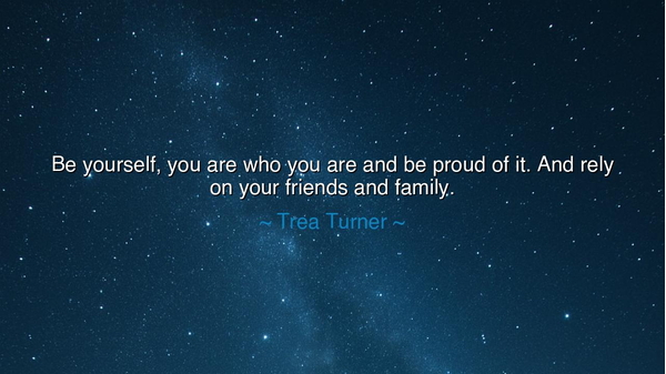 Be yourself, you are who you are and be proud of it. And rely on