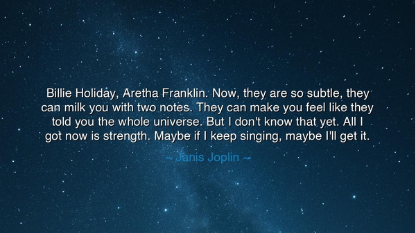 Billie Holiday, Aretha Franklin. Now, they are so subtle, they