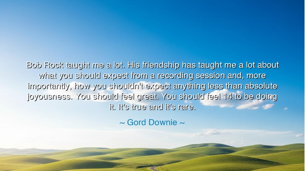 Bob Rock taught me a lot. His friendship has taught me a lot