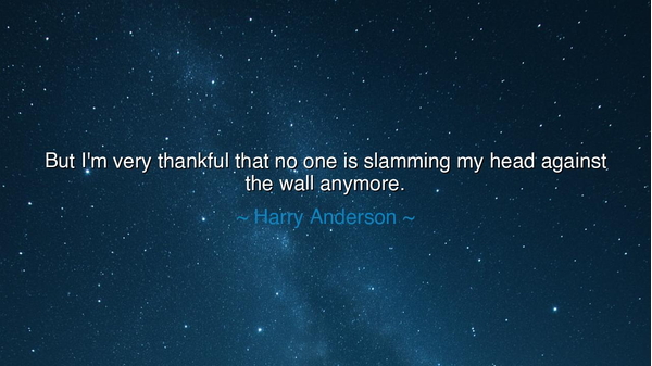 But I'm very thankful that no one is slamming my head against