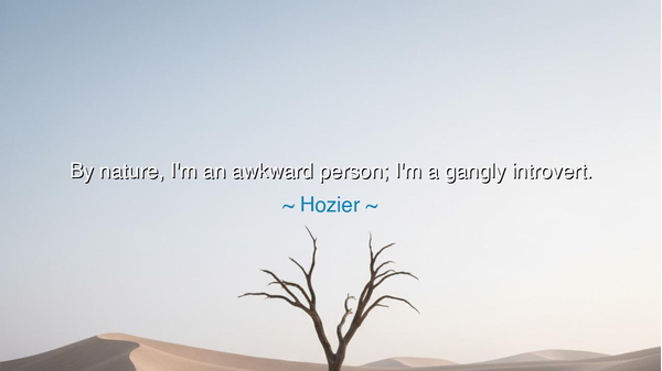 By nature, I'm an awkward person; I'm a gangly introvert.