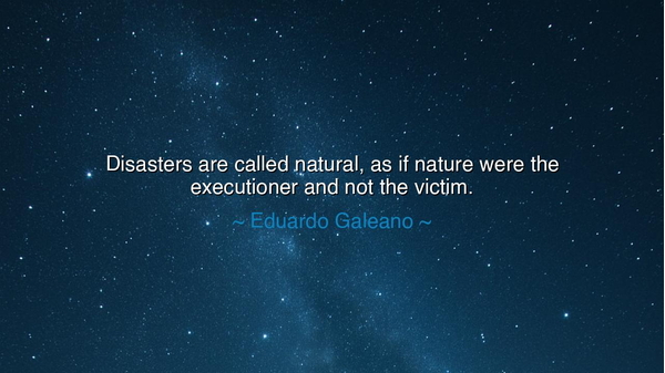 Disasters are called natural, as if nature were the executioner