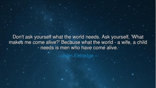 Don't ask yourself what the world needs. Ask yourself, 'What