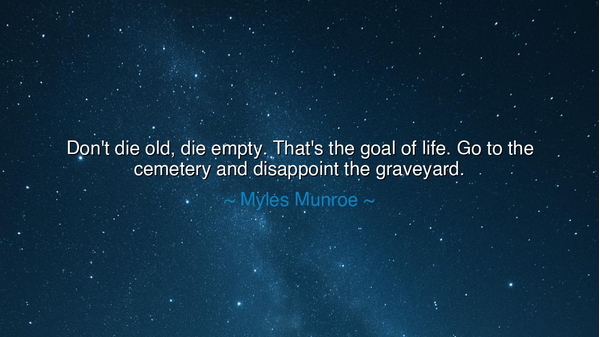 Don't die old, die empty. That's the goal of life. Go to the