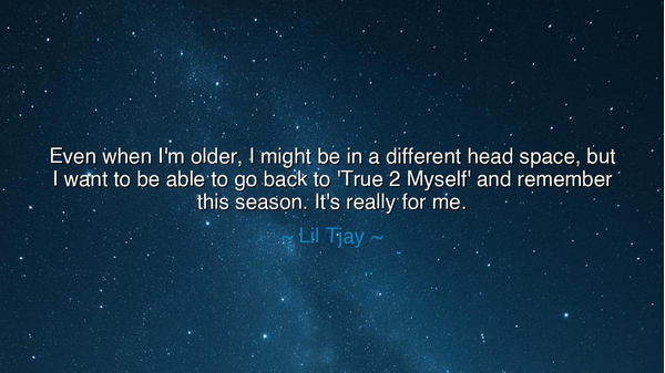 Even when I'm older, I might be in a different head space, but I