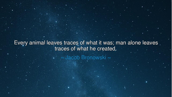 Every animal leaves traces of what it was; man alone leaves
