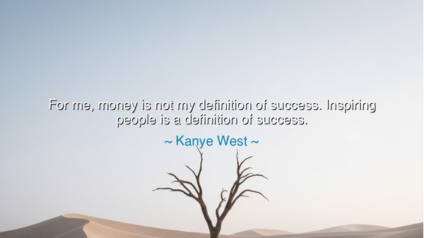 For me, money is not my definition of success. Inspiring people