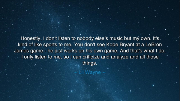 Honestly, I don't listen to nobody else's music but my own. It's