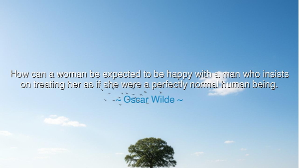 How can a woman be expected to be happy with a man who insists