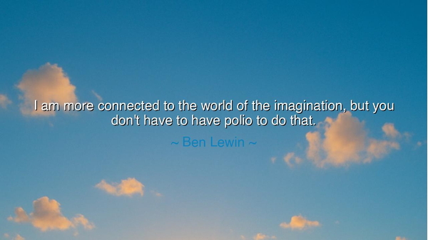 I am more connected to the world of the imagination, but you