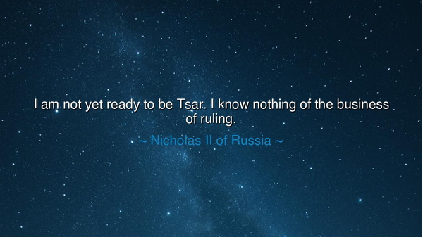 I am not yet ready to be Tsar. I know nothing of the business of