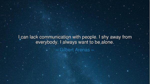 I can lack communication with people. I shy away from everybody.