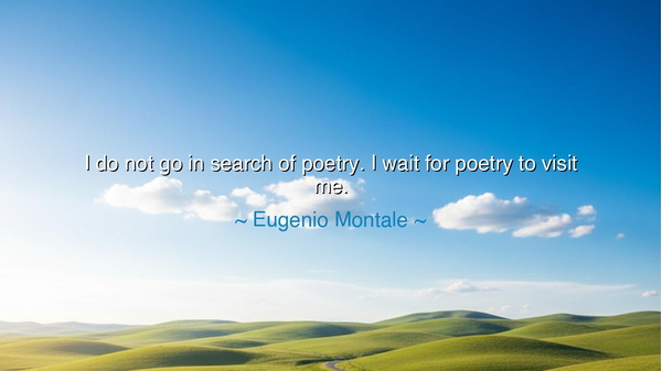 I do not go in search of poetry. I wait for poetry to visit me.