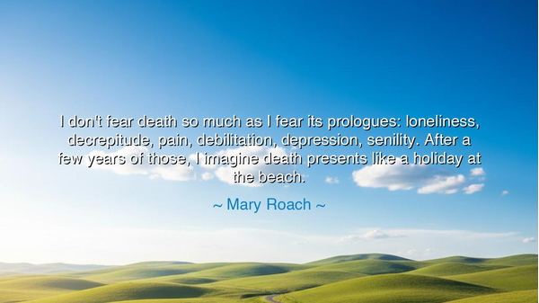 I don't fear death so much as I fear its prologues: loneliness