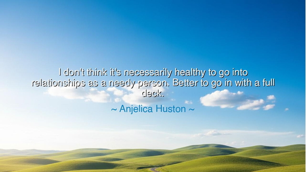 I don't think it's necessarily healthy to go into relationships