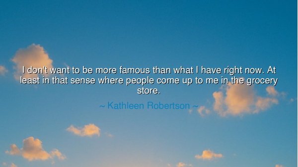 I don't want to be more famous than what I have right now. At