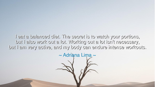 I eat a balanced diet. The secret is to watch your portions, but