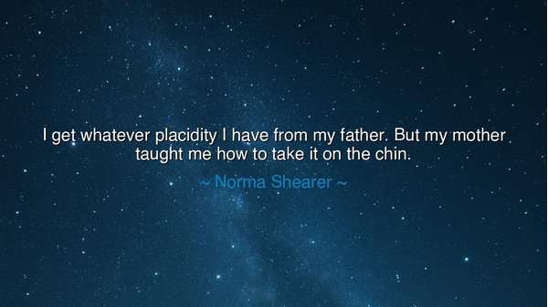 I get whatever placidity I have from my father. But my mother