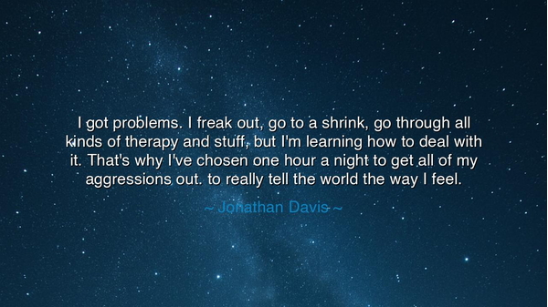 I got problems. I freak out, go to a shrink, go through all kinds