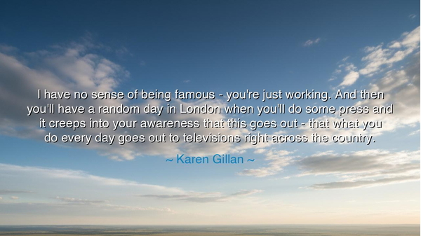 I have no sense of being famous - you're just working. And then