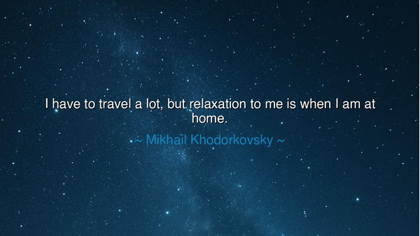 I have to travel a lot, but relaxation to me is when I am at