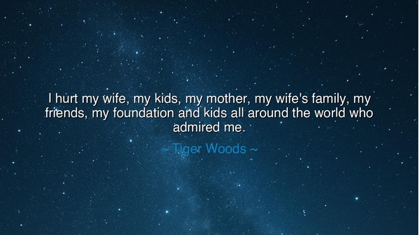 I hurt my wife, my kids, my mother, my wife's family, my friends