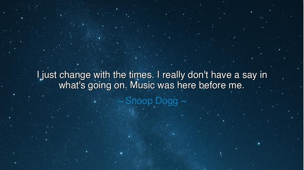 I just change with the times. I really don't have a say in what's