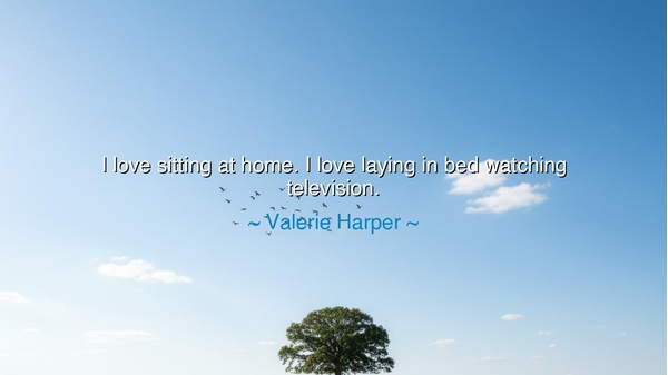 I love sitting at home. I love laying in bed watching television.