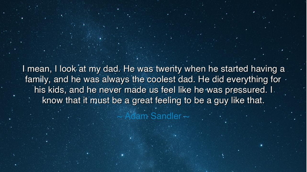 I mean, I look at my dad. He was twenty when he started having a