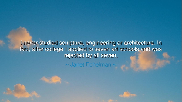 I never studied sculpture, engineering or architecture. In fact