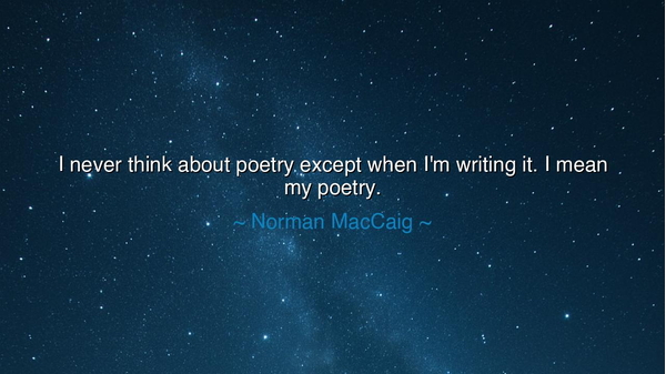I never think about poetry except when I'm writing it. I mean my