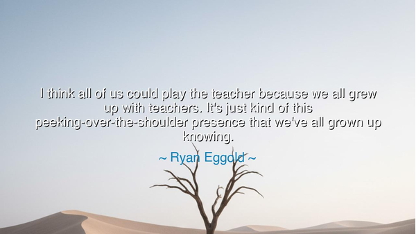 I think all of us could play the teacher because we all grew up
