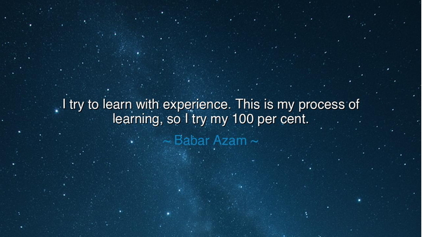 I try to learn with experience. This is my process of learning