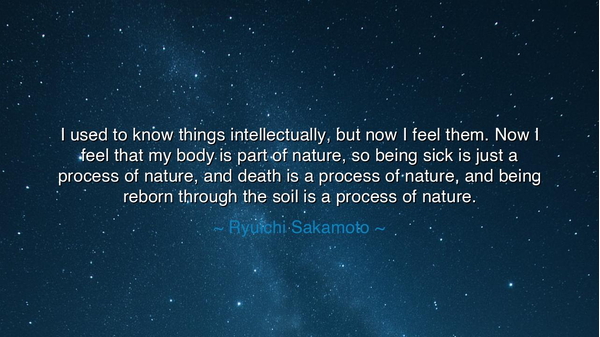 I used to know things intellectually, but now I feel them. Now I
