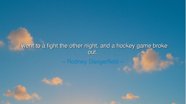 I went to a fight the other night, and a hockey game broke out.