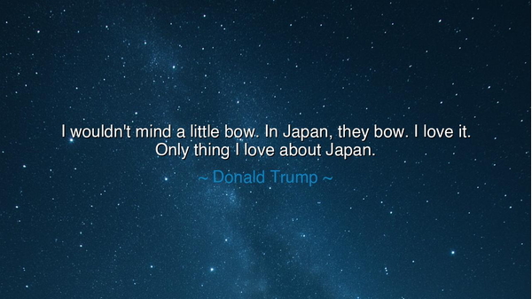 I wouldn't mind a little bow. In Japan, they bow. I love it. Only