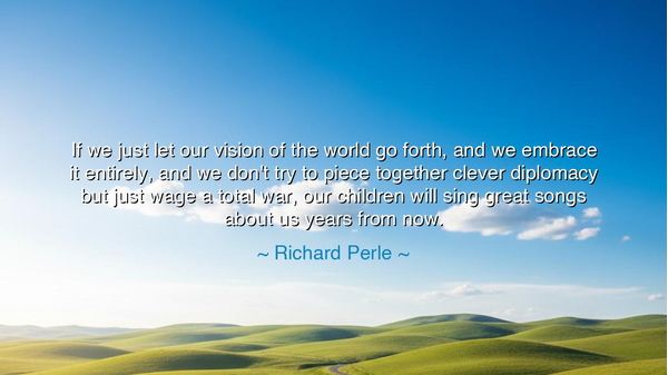 If we just let our vision of the world go forth, and we embrace