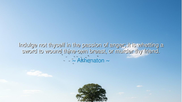 Indulge not thyself in the passion of anger; it is whetting a