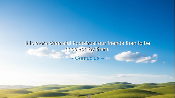 It is more shameful to distrust our friends than to be deceived
