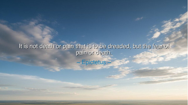 It is not death or pain that is to be dreaded, but the fear of