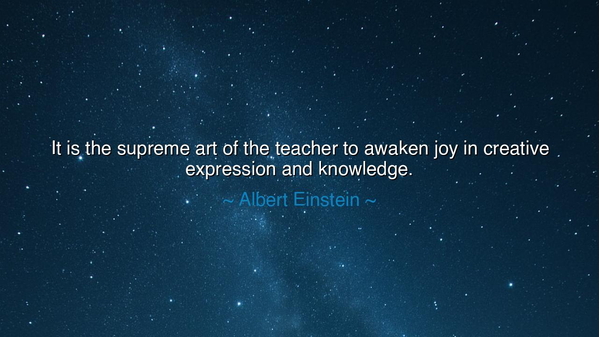 It is the supreme art of the teacher to awaken joy in creative