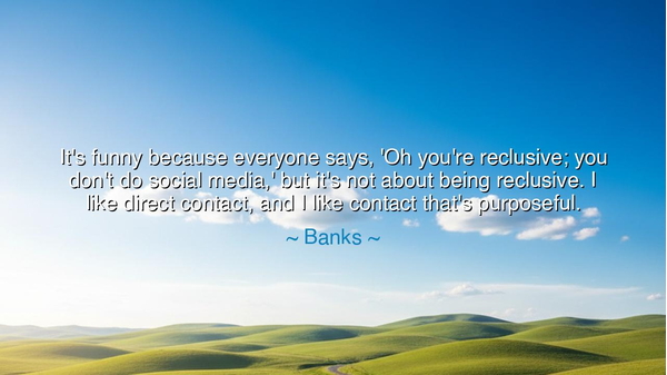 It's funny because everyone says, 'Oh you're reclusive; you don't