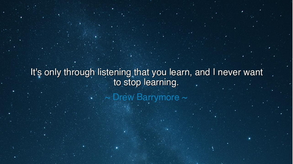 It's only through listening that you learn, and I never want to
