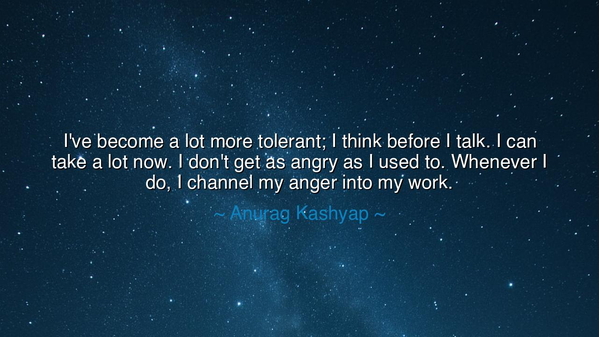 I've become a lot more tolerant; I think before I talk. I can