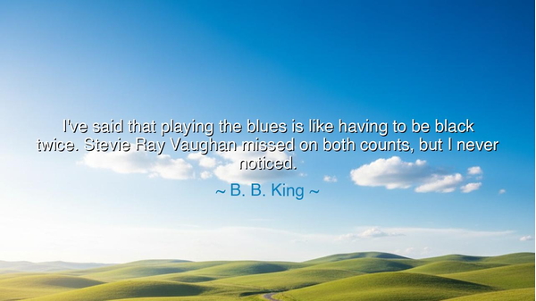 I've said that playing the blues is like having to be black